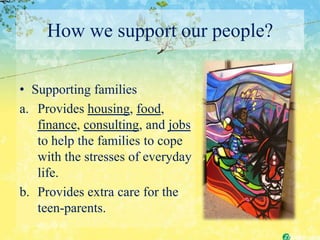 How we support our people?

• Supporting families
a. Provides housing, food,
   finance, consulting, and jobs
   to help the families to cope
   with the stresses of everyday
   life.
b. Provides extra care for the
   teen-parents.
 