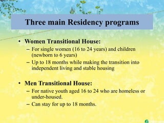 Three main Residency programs

• Women Transitional House:
  – For single women (16 to 24 years) and children
    (newborn to 6 years)
  – Up to 18 months while making the transition into
    independent living and stable housing

• Men Transitional House:
  – For native youth aged 16 to 24 who are homeless or
    under-housed.
  – Can stay for up to 18 months.
 
