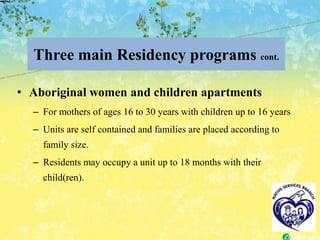 Three main Residency programs cont.

• Aboriginal women and children apartments
  – For mothers of ages 16 to 30 years with children up to 16 years
  – Units are self contained and families are placed according to
    family size.
  – Residents may occupy a unit up to 18 months with their
    child(ren).
 