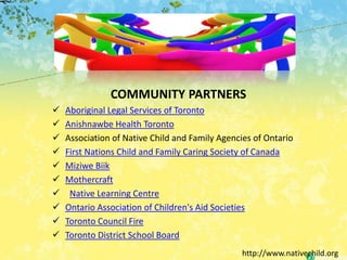 COMMUNITY PARTNERS
   Aboriginal Legal Services of Toronto
   Anishnawbe Health Toronto
   Association of Native Child and Family Agencies of Ontario
   First Nations Child and Family Caring Society of Canada
   Miziwe Biik
   Mothercraft
    Native Learning Centre
   Ontario Association of Children's Aid Societies
   Toronto Council Fire
   Toronto District School Board
                                                 http://www.nativechild.org
 