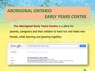 ABORIGINAL ONTARIO
               EARLY YEARS CENTRE
   The Aboriginal Early Years Centre is a place for

parents, caregivers and their children to have fun and make new

friends, while learning and growing together.
 