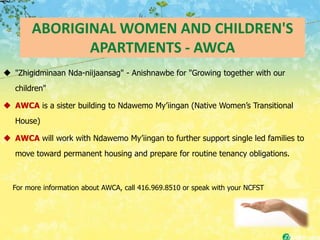 ABORIGINAL WOMEN AND CHILDREN'S
              APARTMENTS - AWCA
 "Zhigidminaan Nda-niijaansag" - Anishnawbe for "Growing together with our
   children"

 AWCA is a sister building to Ndawemo My’iingan (Native Women’s Transitional
   House)

 AWCA will work with Ndawemo My’iingan to further support single led families to
   move toward permanent housing and prepare for routine tenancy obligations.



  For more information about AWCA, call 416.969.8510 or speak with your NCFST
 