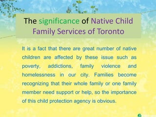The significance of Native Child
  Family Services of Toronto
It is a fact that there are great number of native
children are affected by these issue such as
poverty,   addictions,    family    violence   and
homelessness in our city. Families become
recognizing that their whole family or one family
member need support or help, so the importance
of this child protection agency is obvious.
 
