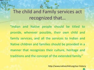 The child and Family services act
         recognized that…
“Indian and Native people should be titled to
provide, wherever possible, their own child and
family services, and all the services to Indian and
Native children and families should be provided in a
manner that recognizes their culture, heritage and
traditions and the concept of the extended family.”

                          http://www.nativechild.org/our-history
 