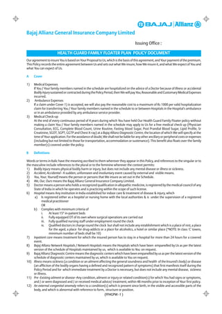 Bajaj Allianz General Insurance Company Limited
                                                                                    Issuing Office :

                        HEALTH GUARD FAMILY FLOATER PLAN POLICY DOCUMENT
Our agreement to insure You is based on Your Proposal to Us, which is the basis of this agreement, and Your payment of the premium.
This Policy records the entire agreement between Us and sets out what We insure, how We insure it, and what We expect of You and
what You can expect of Us.

A    Cover

1)   Medical Expenses
     If You / Your family members named in the schedule are hospitalized on the advice of a Doctor because of Illness or accidental
     Bodily Injury sustained or contracted during the Policy Period, then We will pay You, Reasonable and Customary Medical Expenses
     incurred.
2)    Ambulance Expenses
     If a claim under Cover 1) is accepted, we will also pay the reasonable cost to a maximum of Rs 1000 per valid hospitalization
     claim for transferring You / Your family members named in the schedule to or between Hospitals in the Hospital's ambulance
     or in an ambulance provided by any ambulance service provider.
3)   Medical Check-up
     At the end of every continuous period of 4 years during which You have held Our Health Guard Family Floater policy without
     making a claim You / Your family members named in the schedule may apply to Us for a free medical check up (Physician
     Consultation, ECG, Complete Blood Count, Urine Routine, Fasting blood Sugar, Post Prandial Blood Sugar, Lipid Profile, Sr
     Creatinine, SGOT, SGPT, GGTP and Chest X-ray) at a Bajaj Allianz Diagnostic Centre, the location of which We will specify at the
     time of Your application. For the avoidance of doubt, We shall not be liable for any other ancillary or peripheral costs or expenses
     (including but not limited to those for transportation, accommodation or sustenance). This benefit also floats over the family
     member(s) covered under the policy.

B    Definitions

Words or terms in Italic have the meaning ascribed to them wherever they appear in this Policy, and references to the singular or to
the masculine include references to the plural or to the feminine wherever the context permits:
1) Bodily Injury means physical bodily harm or injury, but does not include any mental disease or illness or sickness.
2) Accident, Accidental - A sudden, unforeseen and involuntary event caused by external and visible means.
3) You, Your, Yourself means the person or persons that We insure as set out in the Schedule.
4) We, Our, Ours means the Bajaj Allianz General Insurance Company Limited.
5) Doctor means a person who holds a recognized qualification in allopathic medicine, is registered by the medical council of any
     State of India in which he operates and is practicing within the scope of such license.
6) Hospital means Any institution in India established for indoor care & treatment of disease & injury, which
      a) Is registered either as a hospital or nursing home with the local authorities & is under the supervision of a registered
            medical practitioner
            OR
     b) Complies with minimum criteria of
            i.    At least 15* in-patient beds
            ii.   Fully equipped OT of its own where surgical operations are carried out
            iii. Fully qualified nursing staff under employment round the clock
            iv. Qualified doctors in charge round the clock but shall not include any establishment which is a place of rest, a place
                  for the aged, a place for drug-addicts or a place for alcoholics, a hotel or similar place (*NOTE: In class 'C' towns,
                  minimum number of beds shall be 10)
7) Inpatient care means treatment for which the insured person has to stay in a hospital for more than 24 hours for a covered
     event.
8) Bajaj Allianz Network Hospitals / Network Hospitals means the Hospitals which have been empanelled by Us as per the latest
     version of the schedule of Hospitals maintained by us, which is available to You on request.
9) Bajaj Allianz Diagnostic Centre means the diagnostic centers which have been empanelled by us as per the latest version of the
     schedule of diagnostic centers maintained by us, which is available to You on request.
10) Illness means sickness (a condition or an ailment affecting the general soundness and health of the Insured's body) or disease
     (an affliction of the bodily organs having a defined and recognized pattern of symptoms) that first manifests itself during the
     Policy Period and for which immediate treatment by a Doctor is necessary, but does not include any mental disease, sickness
     or illness.
11) Pre -Existing ailment or disease -Any condition, ailment or injury or related condition(s) for which You had signs or symptoms,
     and / or were diagnosed and / or received medical advice/ treatment, within 48 months prior to inception of Your first policy.
12) An external congenital anomaly refers to a condition(s) which is present since birth, in the visible and accessible parts of the
     body, and which is abnormal with reference to form, structure or position.
                                                            (FFHGPW -1 )
 