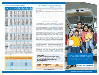 Sum Insured Options and Premium Rates                                                           Get yourself and your family covered by Family
                                         Self        Self         Self         Self
                                                                                               Floater Health Guard Policy today and sleep easy.
                             Self
   SI / Age       Self    + spouse    + Spouse    + Spouse     + Spouse     + Spouse
                                      +1 child   + 2 children + 3 children + 4 children
                                                                                          Cashless facility offered through network hospitals of Bajaj Allianz General Insurance
  200000                                                                                  Compnay Ltd Only.
  0-25yrs         2338      3507       4092         4676         5261         5845        Cashless facility is subject to mandatory pre authorisation by Bajaj Allianz and subject to
                                                                                          policy conditions.
 26-40yrs         3283     4925        5745         6566         7387          8208       * The network of hospitals is subject to change without notice.
 41-45yrs        4309      6464        7541         8618         9695         10773       * The company reserves the right to decline any proposal without citing any reason.
 46-55yrs         6703     10055       11730       13406        15082         16758
 56-60yrs        10260     15390       17955       20520        23085         25650
 61-65yrs        11800     17700       20650       23600        26550         29500       Disclaimer: The above information is only indicative in nature. For details of the
  300000                                                                                  coverage & exclusions please contact our nearest office.

  0-25yrs         3306      4959        5786        6612          7439         8265
 26-40yrs         4430      6645        7753        8860          9968        11075                We have signed up with over 2400 hospitals across India.
 41-45yrs         6065      9098       10614       12130         13646        15163                    Given below are some of the network hospitals
 46-55yrs         8380     12570       14665       16760         18855        20950
 56-60yrs        12826     19239       22446       25652         28859        32065       · Ahmedabad: Krishna Heart Institute, Sterling Hospital · Aurangabad:
 61-65yrs        14749     22124       25811       29498         33185        36873       Kamalnayan Bajaj Hospital, MGM Medical Centre · Banglore: Manipal Hospital,
 400000                                                                                   Sagar Apollo Hospital, M.S. Ramaiah Hospital · Bhopal: Ayushman Hospital
  0-25yrs        4332       6498        7581         8664        9747         10830       · Bhubaneswar: Kalinga Hospital Ltd. · Chennai: Sri Ramachandra Medical Centre,
 26-40yrs        5130       7695        8978        10260       11543         12825
                                                                                          Sankara Nethralaya, Dr.Agarwal's Eye Hospital Ltd. · Cochin: Cochin Hospital,
 41-45yrs        7820      11730       13685        15640       17595         19550
 46-55yrs        12499     18749       21873        24998       28123         31248       Ernakulam Medical Centre, Gautham Hospital · Coimbatore: KG Hospital, PSG
 56-60yrs        14999     22499       26248        29998       33748         37498       Hospitals · Guwahati: Down Town Hospital Ltd. · Hyderabad: Apollo Hospitals,
 61-65yrs        17249     25874       30186        34498       38810         43123       Yashoda Super Speciality Hospital, Care Hospital · Indore: CHL- ApolloHospitals,
 500000                                                                                   Gokuldas Hospitals Ltd. · Jaipur: Apex Hospitals (Pvt.) Ltd., Tongia Heart & General
  0-25yrs        5244       7866        9177        10488       11799         13110       Hospital · Jallandhar: Sacred Heart Hospital, Kapil Hospital · Jammu: Acharya Shri
 26-40yrs         6156      9234       10773        12312       13851         15390       Chander College of Medical Sciences & Hospital · Kanpur: Regency Hospital Ltd.
 41-45yrs         9576     14364       16758        19152       21546         23940
                                                                                          · Kolkata : Apollo Gleneagles Hospitals, Bhagirathi Neotia Hospital · Lucknow:
 46-55yrs        15236     22854       26663        30472       34281         38090
 56-60yrs        17879     26819       31288        35758       40228         44698       Shekhar Hospital Pvt. Ltd. · Ludhiana: Lifeline Superspeciality Hospital · Madurai:
 61-65yrs        20561     30842       35982        41122       46262         51403       Meenakshi Mission Hospital, Vadamalayan Hospitals · Goa: Vrundavan Hospital,
 750000                                                                                   Kerkar Hospital · Mumbai: Dr. Balabhai Nanavati Hospital, Asian Heart Institute,
  0-25yrs        6688     10032        11704       13376        15048         16720       Jaslok Hospital, Dr. L H Hiranandani Hospital · Mysore: Vikram Hospital & Heart
 26-40yrs        8945     13418        15654       17890        20126         22363       Centre · Nasik: Shri Samarth Super Speciality Hospital · New Delhi: Max Hospital,
 41-45yrs        11683    17525        20445       23366        26287         29208       Saroj Hospital & Heart Institute, St. Stephens' Hospital, Moolchand Hospital, Rajiv
 46-55yrs        18588    27882        32529       37176        41823         46470
                                                                                          Gandhi Cancer Institute, Pushpawati Singhania Institute, Indraprastha Apollo
 1000000                                                                                  Hospitals, Escorts Heart Institute · Patna: Sahyog Hospital · Pune: Deenanath
  0-25yrs        8160      12240       14280        16320       18360         20400       Mangeshkar Hospital, Ruby Hall Clinic, Jehangir Hospital, Poona Hospital,




                                                                                                                                                                                            BJAZ-B-0009/1-Aug-10
 26-40yrs        10913     16370       19098        21826       24554         27283
                                                                                          Sancheti Institute · Raipur: Modern Medical Institute · Rajkot: Yash Hospital
 41-45yrs        14252     21378       24941        28504       32067         35630
 46-55yrs        23708     35562       41489        47416       53343         59270       · Ranchi: Abdur Razzaque Hospital · Trivandrum: Kerala Institute of Medical
                                                                                          Sciences · Vadodara: Bhailal Amin General Hospital · Visakhapatnam: Apollo
All Premium rates exclusive of Service taxConsidering the medical inflation Bajaj         Hospitals, Care Hospital
Allianz reserves the right to review the premium rates and revise them by an amount
not exceeding 12%
                                                                                              Contact Details
                                                                                                                                                                                                                                          Family Floater Health Guard


                                                                                                                                                                                        Insurance is the subject matter of solicitation
 This policy has an option of voluntary deductible where discounts are as given below
                                                                                              Bajaj Allianz General Insurance Company Limited,
                                                                                              G.E. Plaza, Airport Road, Yerawada, Pune - 411 006.
              Deductible Amount                             Discount (%)                                                                                                                                                                  Complete health protection for you and your family
                                                                                              Tel: (020) 6602 6666. Fax: (020) 6602 6667.
                   10,000                                      10.0%
                   15,000                                      15.0%
                                                                                              www.bajajallianz.co.in
                   25,000                                      17.5%
                                                                                          For any queries please contact :
                   50,000                                      20.0%
                   75,000                                      22.5%                         BSNL/MTNL           Any Mobile & Landline                         Other
                  100,000                                      25.0%                           (Tollfree)                 (Tollfree)                        (Chargeble)
                  150,000                                      27.5%                        1800 22 5858              1800 209 5858             <Prefix City Code> 3030 5858
                  200,000                                      30.0%
                  250,000                                      32.5%                                                  email: info@bajajallianz.co.in

                                                                                                                                                                                                                                              Bajaj Allianz General Insurance Company Limited
 