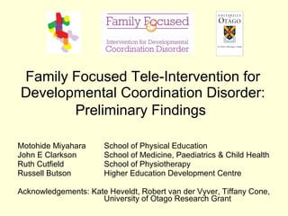 Family Focused  Tele- Intervention for Developmental Coordination Disorder : Preliminary Findings   Motohide Miyahara School of Physical Education John E Clarkson School of Medicine, Paediatrics & Child Health Ruth Cutfield School of Physiotherapy Russell Butson Higher Education Development Centre Acknowledgements: Kate Heveldt, Robert van der Vyver, Tiffany Cone,  University of Otago Research Grant 