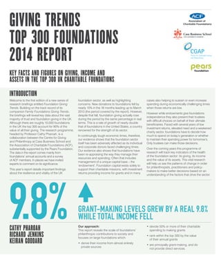 GIVING TRENDS
TOP 300 FOUNDATIONS
2014 REPORT
KEY FACTS AND FIGURES ON GIVING, INCOME AND
ASSETS IN THE TOP 300 UK CHARITABLE FOUNDATIONS
INTRODUCTION
Welcome to the first edition of a new series of
research briefings entitled Foundation Giving
Trends. Building on the track record of its
companion Family Foundations Giving Trends,
the briefings will reveal key data about the vast
majority of trust and foundation giving in the UK.
Although there are roughly 10,000 foundations
in the UK the top 300 account for 90% of the
value of all their giving. The research programme,
headed by Professor Cathy Pharoah, is a
collaboration between the Centre for Giving
and Philanthropy at Cass Business School and
the Association of Charitable Foundations (ACF),
substantially supported by the Pears Foundation.
The data in the report comes mainly from
foundations’ annual accounts and a survey
of ACF members. In places we have invited
experts to comment on its significance.
This year’s report details important findings
about the resilience and vitality of the UK
foundation sector, as well as highlighting
concerns. New donations to foundations fell by
nearly 10% in the 18 months leading up to March
2013 (the period covered by the report). However,
despite that fall, foundation giving actually rose
during the period by the same percentage in real
terms. This is a rate of growth of nearly double
that of foundations in the United States, a country
renowned for the strength of its sector.
In continuingly tough economic times, therefore,
our evidence shows that the foundation sector
itself has been adversely affected as its individual
and corporate donors faced challenging times.
Our evidence also shows that foundations have
been re-appraising the way they manage their
resources and spending. Often that includes
management of a unique capital base – the
‘endowment’. Foundation capital exists solely to
support their charitable missions, with investment
returns providing income for grants and in many
cases also helping to sustain or even increase
spending during economically challenging times
when those returns are low.
However while endowments give foundations
independence they also present their trustees
with difficult choices on behalf of their ultimate
beneficiaries. Faced with several years of low
investment returns, elevated need and a weakened
charity sector, foundations have to decide how
much to spend on today’s generation or whether
to maintain their spending power for tomorrow’s.
Only trustees can make those decisions.
Over the coming years this programme of
research will track key indicators of the health
of the foundation sector: its giving, its income
and the value of its assets. This vital research
will help us see the patterns of change in order
for philanthropists, practitioners and policy-
makers to make better decisions based on an
understanding of the factors that drive the sector.
CATHY PHAROAH
RICHARD JENKINS
KEIRAN GODDARD
Our approach:
This report reveals the scale of foundations’
philanthropic contributions to society and
focuses on large foundations which:
•	derive their income from almost entirely
private sources
•	devote 50% or more of their charitable
spending to making grants
•	rank within the top 300 by the value
of their annual grants
•	are principally grant-making, and do
not provide direct services.
9.8% GRANT-MAKING LEVELS GREW BY A REAL 9.8%
WHILE TOTAL INCOME FELL
 