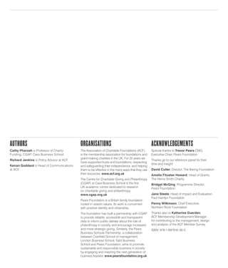 Authors
Cathy Pharoah is Professor of Charity
Funding, CGAP, Cass Business School
Richard Jenkins is Policy Advisor at ACF
Keiran Goddard is Head of Communications
at ACF
Organisations
The Association of Charitable Foundations (ACF)
is the membership association for foundations and
grant-making charities in the UK. For 25 years we
have supported trusts and foundations; respecting
and safeguarding their independence, and helping
them to be effective in the many ways that they use
their resources. www.acf.org.uk
The Centre for Charitable Giving and Philanthropy
(CGAP) at Cass Business School is the first
UK academic centre dedicated to research
on charitable giving and philanthropy.
www.cgap.org.uk
Pears Foundation is a British family foundation
rooted in Jewish values. Its work is concerned
with positive identity and citizenship.
The foundation has built a partnership with CGAP
to provide reliable, accessible and transparent
data to inform public debate about the role of
philanthropy in society and encourage increased
and more strategic giving. Similarly, the Pears
Business Schools Partnership, a collaboration
between Cranfield School of management,
London Business School, Saïd Business
School and Pears Foundation, aims to promote
sustainable and responsible business in society
by engaging and inspiring the next generation of
business leaders. www.pearsfoundation.org.uk
Acknowledgements
Special thanks to Trevor Pears CMG,
Executive Chair, Pears Foundation
Thanks go to our reference panel for their
time and insight:
David Cutler, Director, The Baring Foundation
Amelia Fitzalan Howard, Head of Grants,
The Henry Smith Charity
Bridget McGing, Programme Director,
Pears Foundation
Jane Steele, Head of Impact and Evaluation,
Paul Hamlyn Foundation
Penny Wilkinson, Chief Executive,
Northern Rock Foundation
Thanks also to Katherine Duerden,
ACF Membership Development Manager
for contributing to the management, design
and analysis of the ACF Member Survey.
ISBN: 978-1-897916-36-0