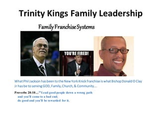 Trinity Kings Family Leadership
FamilyFranchiseSystems
What Phil Jackson has been to the NewYork Knick franchise is what BishopDonald O Clay
Jr has be to serving GOD, Family, Church, & Community….
Proverbs 28:10…10 Lead good people down a wrong path
and you’ll come to a bad end;
do good and you’ll be rewarded for it.
 