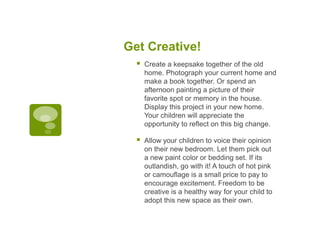 Get Creative!


Create a keepsake together of the old
home. Photograph your current home and
make a book together. Or spend an
afternoon painting a picture of their
favorite spot or memory in the house.
Display this project in your new home.
Your children will appreciate the
opportunity to reflect on this big change.



Allow your children to voice their opinion
on their new bedroom. Let them pick out
a new paint color or bedding set. If its
outlandish, go with it! A touch of hot pink
or camouflage is a small price to pay to
encourage excitement. Freedom to be
creative is a healthy way for your child to
adopt this new space as their own.

 