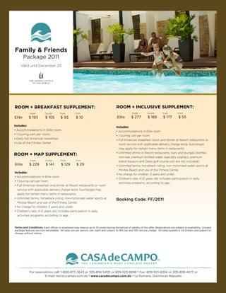 Family & Friends
        Package 2011
     Valid until December 20




ROOM + BREAKFAST SUPPLEMENT:                                                          ROOM + INCLUSIVE SUPPLEMENT:
            Single       Double       Triple       Child                                           Single       Double       Triple       Child

Elite      $ 193         $ 105         $ 93         $ 10                              Elite        $ 277         $ 189        $ 177        $ 55

Includes:                                                                             Includes:
• Accommodations in Elite room.                                                       • Accommodations in Elite room
• 1 touring cart per room.                                                            • 1 touring cart per room
• Daily full American breakfast.                                                      • Full American breakfast, lunch and dinner at Resort restaurants or
• Use of the Fitness Center.                                                            room service with applicable delivery charge extra. Surcharges
                                                                                        may apply for certain menu items in restaurants.
                                                                                      • Unlimited drinks in Resort restaurants, bars and lounges (bottles,
ROOM + MAP SUPPLEMENT:
                                                                                        mini-bar, premium bottled water, specialty cognacs, premium
            Single        Double      Triple       Child
                                                                                        brand liqueurs and Oasis golf course cart are not included).
Elite       $ 229         $ 141        $ 129        $ 29                              • Unlimited tennis, horseback riding, non-motorized water sports at
                                                                                        Minitas Beach and use of the Fitness Center.
Includes:
                                                                                      • No charge for children 3 years and under.
• Accommodations in Elite room
                                                                                      • Children’s rate, 4-12 years old, includes participation in daily
• 1 touring cart per room
                                                                                        activities programs, according to age.
• Full American breakfast and dinner at Resort restaurants or room
  service with applicable delivery charge extra. Surcharges may
  apply for certain menu items in restaurants.
• Unlimited tennis, horseback riding, non-motorized water sports at                   Booking Code: FF/2011
  Minitas Beach and use of the Fitness Center.
• No charge for children 3 years and under.
• Children’s rate, 4-12 years old, includes participation in daily
  activities programs, according to age.



Terms and Conditions: Each officer or employee may reserve up to 10 rooms during the period of validity of this offer. Reservations are subject to availability. Unused
package features are non-refundable. All rates are per person, per night and subject to 16% tax and 10% service charge. All rates quoted in US Dollars and subject to
change without notice.




            For reservations call: 1-800-877-3643 or 305-856-5405 or 809-523-8698 • Fax: 809-523-8394 or 305-858-4677 or
                       E-mail: res1@ccampo.com.do • www.casadecampo.com.do • La Romana, Dominican Republic
 