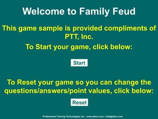 Professional Training Technologies, Inc. - www.pttinc.com - info@pttinc.com
Welcome to Family Feud
This game sample is provided compliments of
PTT, Inc.
To Start your game, click below:
Start
Reset
To Reset your game so you can change the
questions/answers/point values, click below:
 