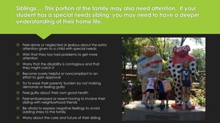 Siblings…. This portion of the family may also need attention. If your 
student has a special needs sibling, you may need to have a deeper 
understanding of their home life. 
 Feel alone or neglected or jealous about the extra 
attention given to a child with special needs 
 Wish that they too had problems to get more 
attention 
 Worry that the disability is contagious and that 
they might catch it 
 Become overly helpful or noncompliant in an 
effort to gain approval 
 Try to ease their parents' burden by not making 
demands or feeling guilty 
 Feel guilty about their own good health 
 Feel embarrassed or resent having to involve their 
sibling with neighborhood friends 
 Be afraid to express negative feelings to avoid 
adding stress to the family 
 Worry about the care and future of their sibling 
 