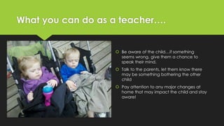 What you can do as a teacher…. 
 Be aware of the child…if something 
seems wrong, give them a chance to 
speak their mind. 
 Talk to the parents, let them know there 
may be something bothering the other 
child 
 Pay attention to any major changes at 
home that may impact the child and stay 
aware! 
 
