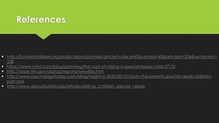 References 
 http://futureofchildren.org/publications/journals/article/index.xml?journalid=45&articleid=204&sectionid=1 
328 
 https://www.mint.com/blog/planning/the-cost-of-raising-a-special-needs-child-0713/ 
 http://aspe.hhs.gov/daltcp/reports/wrkwlfes.htm 
 http://www.psychologytoday.com/blog/insight-is-2020/201310/pity-the-parents-special-needs-children-part- 
one 
 http://www.aboutourkids.org/articles/siblings_children_special_needs 
