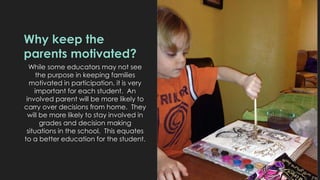 Why keep the 
parents motivated? 
While some educators may not see 
the purpose in keeping families 
motivated in participation, it is very 
important for each student. An 
involved parent will be more likely to 
carry over decisions from home. They 
will be more likely to stay involved in 
grades and decision making 
situations in the school. This equates 
to a better education for the student. 
 