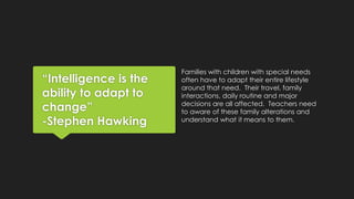 “Intelligence is the 
ability to adapt to 
change” 
-Stephen Hawking 
Families with children with special needs 
often have to adapt their entire lifestyle 
around that need. Their travel, family 
interactions, daily routine and major 
decisions are all affected. Teachers need 
to aware of these family alterations and 
understand what it means to them. 
 