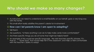 Why should we make so many changes? 
 As instructors we need to understand a small flexibility on our behalf, goes a very long way 
with the family 
 This small effort really solidifies the parent’s desire for involvement 
 How can I let parents know I am open to adapting? 
 Tell them! 
 Ask questions, “Is there anything I can do to help make Janie more comfortable?” 
 Are there specific things you do at home that might be helpful here? 
 An example of this would be specific language. We told teachers specific phrases “It’s 
time to…” “Quiet Spot” that would help her in the classroom, and help us feel comfortable 
with the teacher’s ability to adapt. 
 
