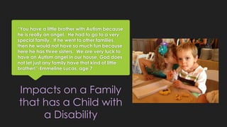 “You have a little brother with Autism because 
he is really an angel. He had to go to a very 
special family. If he went to other families, 
then he would not have so much fun because 
here he has three sisters. We are very luck to 
have an Autism angel in our house, God does 
not let just any family have that kind of little 
brother!”-Emmeline Lucas, age 7 
Impacts on a Family 
that has a Child with 
a Disability 
 