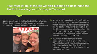 “We must let go of the life we had planned so as to have the 
life that is waiting for us”-Joseph Campbell 
 My son may never be the Eagle Scout my 
husband dreamed. I will most likely never 
watch him play in traditional team sports 
like his peers. I may never be Mother of 
the Groom, or see grandchildren from this 
particular child…in fact he may never 
leave home in my lifetime to live a life of 
his own…I simply do not know. 
 But, what I can celebrate are tiny 
accomplishments that grow into one. 
When his therapists and teachers give me 
little celebrations, they feel like the 
biggest accomplishments in the world to 
me and my family! 
When asked how a child with disabilities affects a 
family there are not singular words to describe 
it…though I believe Joseph Campbell comes close. 
 