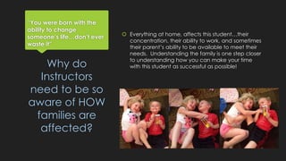 “You were born with the 
ability to change 
someone’s life…don’t ever 
waste it” 
 Everything at home, affects this student…their 
concentration, their ability to work, and sometimes 
their parent’s ability to be available to meet their 
needs. Understanding the family is one step closer 
to understanding how you can make your time 
with this Why do student as successful as possible! 
Instructors 
need to be so 
aware of HOW 
families are 
affected? 
 
