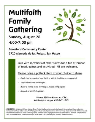 
    Multifaith
                                                                                                



    Family



                                                                             
                                                                                                                                  


    Gathering

                                                                             




                                                                                                                                
    Sunday, August 26
    4:00-7:00 pm
    Beresford Community Center
    2720 Alameda de las Pulgas, San Mateo


                   Join with members of other faiths for a fun afternoon
                   of food, games and activities! All are welcome.

                   Please bring a potluck item of your choice to share.
                      Foods that are part of your faith or ethnic tradition are suggested.

                      Vegetarian items encouraged.

                      If you’d like to share the recipe, please bring copies.

                      No pork or shellfish, please.


                                                 Please RSVP to Karen at JCRC:
                                              kstiller@jcrc.org or 650-847-1715.


SPONSORS (in alpha order): Church of Jesus Christ of Latter Day Saints, Congregation Beth Jacob, Congregational Church of Belmont,
Congregational Church of San Mateo, First Presbyterian Church of Burlingame, Islamic Networks Group, Jewish Community Relations Council,
Pacifica Institute, Peninsula Jewish Community Center, Peninsula Sinai Congregation, Peninsula Temple Beth El, Peninsula Temple Sholom,
Saint Bartholomew Parish, Unitarian Universalists of San Mateo, URI (United Religions Initiative), Yaseen Foundation
 