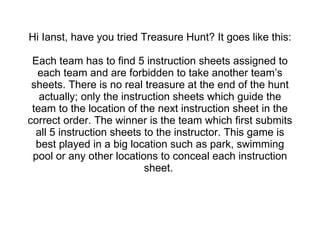 Hi Ianst, have you tried Treasure Hunt? It goes like this: Each team has to find 5 instruction sheets assigned to each team and are forbidden to take another team’s sheets. There is no real treasure at the end of the hunt actually; only the instruction sheets which guide the team to the location of the next instruction sheet in the correct order. The winner is the team which first submits all 5 instruction sheets to the instructor. This game is best played in a big location such as park, swimming pool or any other locations to conceal each instruction sheet.  