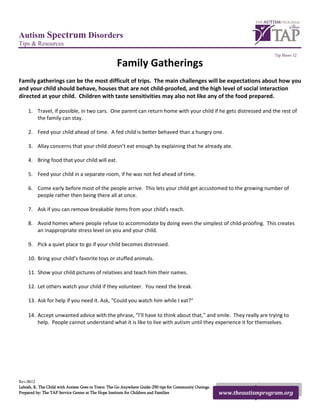 Autism Spectrum Disorders
Tips & Resources
                                                                                                                         Tip Sheet 12

                                                   Family Gatherings
Family gatherings can be the most difficult of trips. The main challenges will be expectations about how you
and your child should behave, houses that are not child-proofed, and the high level of social interaction
directed at your child. Children with taste sensitivities may also not like any of the food prepared.

    1. Travel, if possible, in two cars. One parent can return home with your child if he gets distressed and the rest of
       the family can stay.

    2. Feed your child ahead of time. A fed child is better behaved than a hungry one.

    3. Allay concerns that your child doesn’t eat enough by explaining that he already ate.

    4. Bring food that your child will eat.

    5. Feed your child in a separate room, if he was not fed ahead of time.

    6. Come early before most of the people arrive. This lets your child get accustomed to the growing number of
       people rather then being there all at once.

    7. Ask if you can remove breakable items from your child’s reach.

    8. Avoid homes where people refuse to accommodate by doing even the simplest of child-proofing. This creates
       an inappropriate stress level on you and your child.

    9. Pick a quiet place to go if your child becomes distressed.

    10. Bring your child’s favorite toys or stuffed animals.

    11. Show your child pictures of relatives and teach him their names.

    12. Let others watch your child if they volunteer. You need the break.

    13. Ask for help if you need it. Ask, “Could you watch him while I eat?”

    14. Accept unwanted advice with the phrase, “I’ll have to think about that,” and smile. They really are trying to
        help. People cannot understand what it is like to live with autism until they experience it for themselves.




Rev.0612
Labosh, K. The Child with Autism Goes to Town: The Go Anywhere Guide-250 tips for Community Outings.
Prepared by: The TAP Service Center at The Hope Institute for Children and Families                    www.theautismprogram.org
 