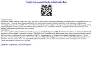 Family Genogram is Similar to the Family Tree
Family Genogram
A genogram is a tool similar to a family tree that is used to track family history and family relationships. Genograms contain basic information such as:
names, genders, birth/death dates, illnesses, social behaviors, achievements, education, family relationships, social relationships and emotional
relationships (Genogram Guide, 2009). This paper will summarize finding after completing a three generation genogram of this author's family history
beginning with the maternal (Johnson) and paternal (West) grandparents. The general traits that were analyzed was the family relationships, social
disorders and medical issues associated with the family.
Medical Issues
The Johnson and West family health issues is mainly hypertension or high blood pressure (HBP) for both male and female. An individual with a blood
pressure of 140/90 or greater is considered elevated. It is believed by the second generation, which consist of this author's mother and mother's siblings,
that hypertension was inherited from the first generation. The first generation consist of this author's paternal and maternal grandparents. The third
generation consist of this author plus this author's aunts' and uncles' children. The third generation tend to be in better health than the first and second
generation. The third general do not have any high blood pressure problems. Several of the men and women of the second generation are obese.
Obesity is a factor that can cause HBP. Increased
Get more content on HelpWriting.net
 