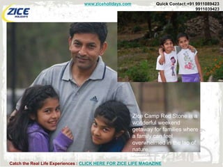 www.ziceholidays.com            Quick Contact:+91 9911089423
                                                                                  9911039423




                                                       Zice Camp Red Stone is a
                                                       wonderful weekend
                                                       getaway for families where
                                                       a family can feel
                                                       overwhelmed in the lap of
                                                       nature.

Catch the Real Life Experiences : CLICK HERE FOR ZICE LIFE MAGAZINE
 