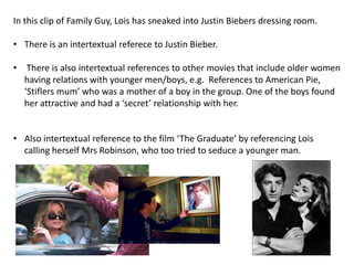 In this clip of Family Guy, Lois has sneaked into Justin Biebers dressing room.
• There is an intertextual referece to Justin Bieber.

• There is also intertextual references to other movies that include older women
having relations with younger men/boys, e.g. References to American Pie,
‘Stiflers mum’ who was a mother of a boy in the group. One of the boys found
her attractive and had a ‘secret’ relationship with her.
• Also intertextual reference to the film ‘The Graduate’ by referencing Lois
calling herself Mrs Robinson, who too tried to seduce a younger man.

 