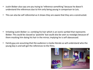 • Justin Bieber also says are you trying to ‘reference something’ because he doesn’t
understand the references due to him only being young in comparison to Lois.
• This can also be self referential as it shows they are aware that they are a constructed.

• Imitating Justin Bieber i.e. combing his hair which is an iconic symbol that represents
Bieber. This could be classed as ‘pastiche’ but could also be seen as nostalgic because of
them mocking him doing his hair in the mirror, implying he is self obessessed.
• Family guy are assuming that the audience is media literate as will understand who the
young boy is and will get the references to the films.

 