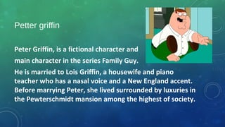 Petter griffin
Peter Griffin, is a fictional character and
main character in the series Family Guy. 
He is married to Lois Griffin, a housewife and piano 
teacher who has a nasal voice and a New England accent. 
Before marrying Peter, she lived surrounded by luxuries in 
the Pewterschmidt mansion among the highest of society.
 
