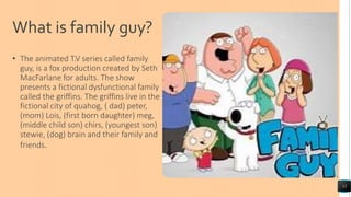 What is family guy?
• The animated T.V series called family
guy, is a fox production created by Seth
MacFarlane for adults. The show
presents a fictional dysfunctional family
called the griffins. The griffins live in the
fictional city of quahog, ( dad) peter,
(mom) Lois, (first born daughter) meg,
(middle child son) chirs, (youngest son)
stewie, (dog) brain and their family and
friends.
12
 