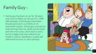 Family Guy :
• Family guy has been on air for 20 years
and since its debut on January 21, 1998
309 episodes of family guy have been
broadcasted and is currently on its
seventieth season. Family guy is purely an
entertaining show for adults constructed
with the main story, short story's and a
bunch of gags that may reference to
modern culture, flashback ( usually self
referential humor) or catch phrases.
13
 