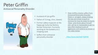 Peter Griffin
Antisocial Personality Disorder.
• Husband of Lois griffin
• Father of 3 (meg, chirs, stewie)
• Former safety inspector at the
happy-go-lucky toy factory,
former fishermen. Currently
working at the brewery as a
shipping clark
• Suffers from antisocial
personality disorder
• Peter Griffins charter suffers from
Antisocial Personality Disorder,
Peters is arrogant, always braking
the law and shows no guilt or
remorse for how he treats his family
.Peter only thinks about himself
and will lye or manipulate to get his
way often leading to acts of
aggression and violence as shown in
the video below:
https://youtu.be/5def-TbAYV8
15
 