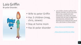 Lois Griffin
Bi-polar Disorder.
• Wife to peter Griffin
• Has 3 children (meg,
chris, stewie)
• Stay at home mom
• Has bi-polar disorder
• Lois Griffins charter stuffers from
Bipolar Disorder. Lois for the most
part is has a sweet and clam
personality but often has mood
swings that can lead to aggression
and impulsive behaviors like
gambling and inappropriate sexual
acts. Like shown in these videos
https://youtu.be/rx61WpZ22ps
https://youtu.be/VKmruC-sMqo
16
 