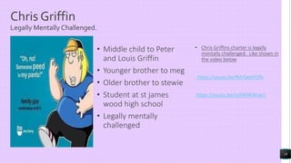 Chris Griffin
Legally Mentally Challenged.
• Middle child to Peter
and Louis Griffin
• Younger brother to meg
• Older brother to stewie
• Student at st james
wood high school
• Legally mentally
challenged
• Chris Griffins charter is legally
mentally challenged. Like shown in
the video below
https://youtu.be/lMrGejVFOfs
https://youtu.be/zyXWiIKWcwU
18
 