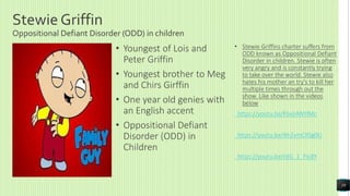 Stewie Griffin
Oppositional Defiant Disorder (ODD) in children
• Youngest of Lois and
Peter Griffin
• Youngest brother to Meg
and Chirs Girffin
• One year old genies with
an English accent
• Oppositional Defiant
Disorder (ODD) in
Children
• Stewie Griffins charter suffers from
ODD known as Oppositional Defiant
Disorder in children. Stewie is often
very angry and is constantly trying
to take over the world. Stewie also
hates his mother an try's to kill her
multiple times through out the
show. Like shown in the videos
below
https://youtu.be/FbvjIANYIMc
https://youtu.be/4h2vmCRSg0U
https://youtu.be/rdG_1_Pic8Y
19
 