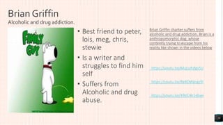Brian Griffin
Alcoholic and drug addiction.
• Best friend to peter,
lois, meg, chris,
stewie
• Is a writer and
struggles to find him
self
• Suffers from
Alcoholic and drug
abuse.
Brian Griffin charter suffers from
alcoholic and drug addiction. Brian is a
anthropomorphic dog whose
contently trying to escape from his
reality like shown in the videos below
https://youtu.be/MqLuRzfgvSU
https://youtu.be/ReKOWpsgz9I
https://youtu.be/YBVO4r1ebwI
20
 