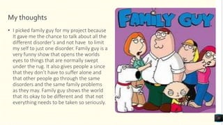 My thoughts
• I picked family guy for my project because
It gave me the chance to talk about all the
different disorder’s and not have to limit
my self to just one disorder. Family guy is a
very funny show that opens the worlds
eyes to things that are normally swept
under the rug. It also gives people a since
that they don’t have to suffer alone and
that other people go through the same
disorders and the same family problems
as they may. Family guy shows the world
that its okay to be different and that not
everything needs to be taken so seriously.
21
 