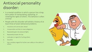 Antisocial personality
disorder:
• Is a mental condition in which a person has a long-
term patter of manipulating, exploiting, or
violating the rights of others. This behavior is often
criminal
• People with this disorder will exhibit a history of at
least three of seven behavioral problems.
1. Impulsive and cannot plan ahead
2. Irresponsible and fails to meet obligations
3. Repeatedly gets into physical fights
4. Repeatedly breaks the law
5. Lacks glut or regret for hurting others
6. Deceitful
7. Has a reckless regard for his/her own safety or the safety of
others.
5
 