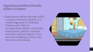 Oppositional Defiant Disorder
(ODD) in Children:
• Oppositional defiant disorder (ODD)
is a type of behavior disorder. It is
mostly diagnosed in childhood.
Children with ODD are
uncooperative, defiant, and hostile
toward peers, parents, teachers,
and other authority figures. They
are more troubling to others than
they are to themselves.
6
 