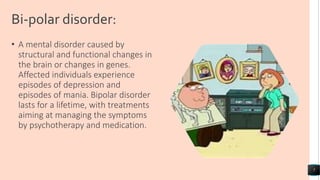Bi-polar disorder:
• A mental disorder caused by
structural and functional changes in
the brain or changes in genes.
Affected individuals experience
episodes of depression and
episodes of mania. Bipolar disorder
lasts for a lifetime, with treatments
aiming at managing the symptoms
by psychotherapy and medication.
7
 