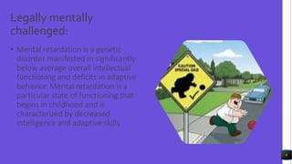 Legally mentally
challenged:
• Mental retardation is a genetic
disorder manifested in significantly
below average overall intellectual
functioning and deficits in adaptive
behavior. Mental retardation is a
particular state of functioning that
begins in childhood and is
characterized by decreased
intelligence and adaptive skills
8
 
