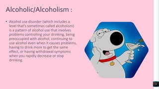 Alcoholic/Alcoholism :
• Alcohol use disorder (which includes a
level that's sometimes called alcoholism)
is a pattern of alcohol use that involves
problems controlling your drinking, being
preoccupied with alcohol, continuing to
use alcohol even when it causes problems,
having to drink more to get the same
effect, or having withdrawal symptoms
when you rapidly decrease or stop
drinking.
9
 