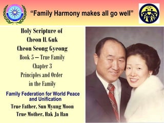 “Family Harmony makes all go well”
Holy Scripture of
Cheon IL Guk
Cheon Seong Gyeong
Book 5 – True Family
Chapter 3
Principles and Order
in the Family
Family Federation for World Peace
and Unification
True Father, Sun Myung Moon
True Mother, Hak Ja Han
 
