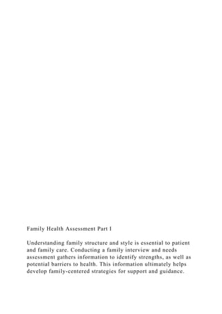 Family Health Assessment Part I
Understanding family structure and style is essential to patient
and family care. Conducting a family interview and needs
assessment gathers information to identify strengths, as well as
potential barriers to health. This information ultimately helps
develop family-centered strategies for support and guidance.
 