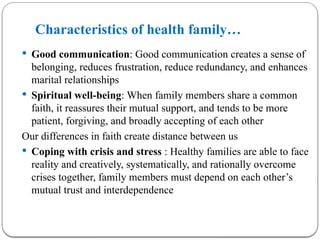 Characteristics of health family…
 Good communication: Good communication creates a sense of
belonging, reduces frustration, reduce redundancy, and enhances
marital relationships
 Spiritual well-being: When family members share a common
faith, it reassures their mutual support, and tends to be more
patient, forgiving, and broadly accepting of each other
Our differences in faith create distance between us
 Coping with crisis and stress : Healthy families are able to face
reality and creatively, systematically, and rationally overcome
crises together, family members must depend on each other’s
mutual trust and interdependence
 